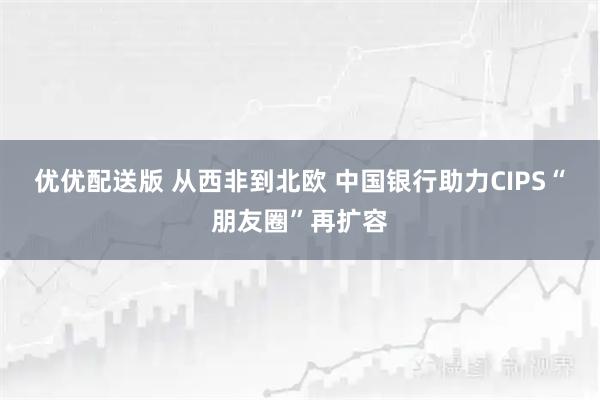 优优配送版 从西非到北欧 中国银行助力CIPS“朋友圈”再扩容
