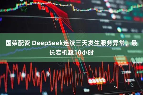 国荣配资 DeepSeek连续三天发生服务异常，最长宕机超10小时
