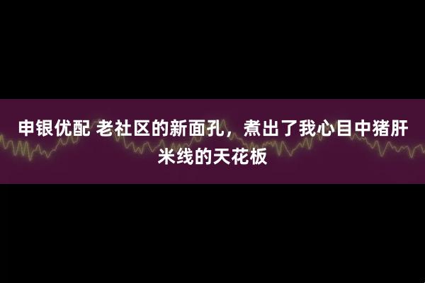申银优配 老社区的新面孔，煮出了我心目中猪肝米线的天花板