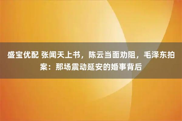 盛宝优配 张闻天上书，陈云当面劝阻，毛泽东拍案：那场震动延安的婚事背后
