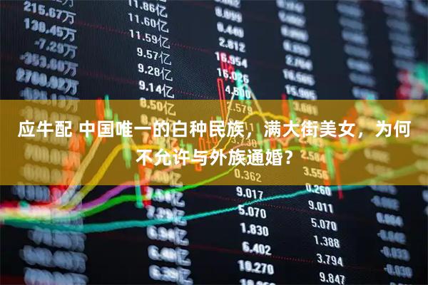 应牛配 中国唯一的白种民族，满大街美女，为何不允许与外族通婚？