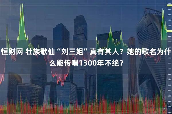 恒财网 壮族歌仙“刘三姐”真有其人？她的歌名为什么能传唱1300年不绝？