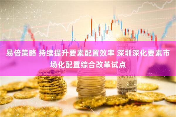 易倍策略 持续提升要素配置效率 深圳深化要素市场化配置综合改革试点