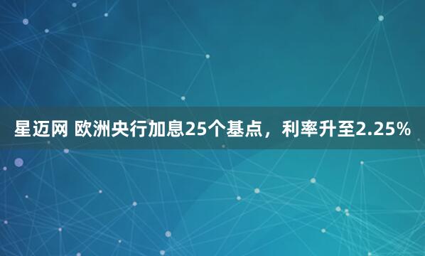 星迈网 欧洲央行加息25个基点，利率升至2.25%