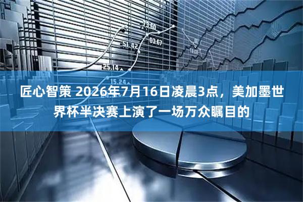 匠心智策 2026年7月16日凌晨3点，美加墨世界杯半决赛上演了一场万众瞩目的