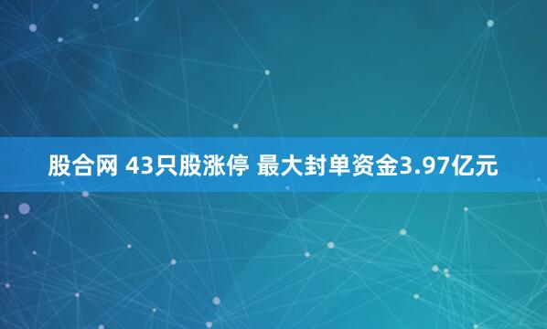 股合网 43只股涨停 最大封单资金3.97亿元