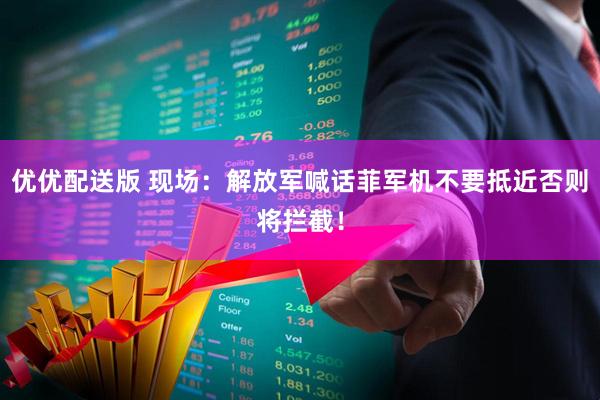 优优配送版 现场：解放军喊话菲军机不要抵近否则将拦截！