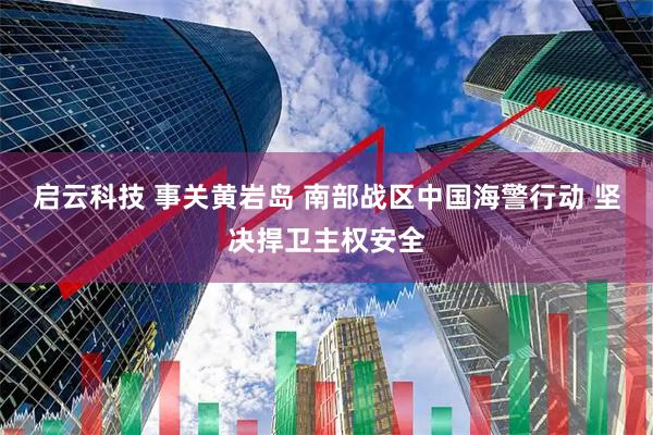 启云科技 事关黄岩岛 南部战区中国海警行动 坚决捍卫主权安全